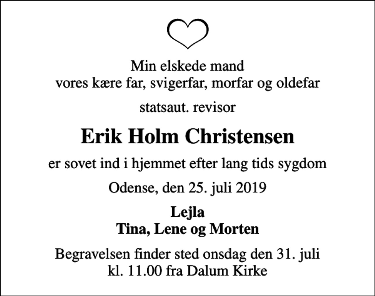 <p>Min elskede mand vores kære far, svigerfar, morfar og oldefar<br />statsaut. revisor<br />Erik Holm Christensen<br />er sovet ind i hjemmet efter lang tids sygdom<br />Odense, den 25. juli 2019<br />Lejla Tina, Lene og Morten<br />Begravelsen finder sted onsdag den 31. juli kl. 11.00 fra Dalum Kirke</p>