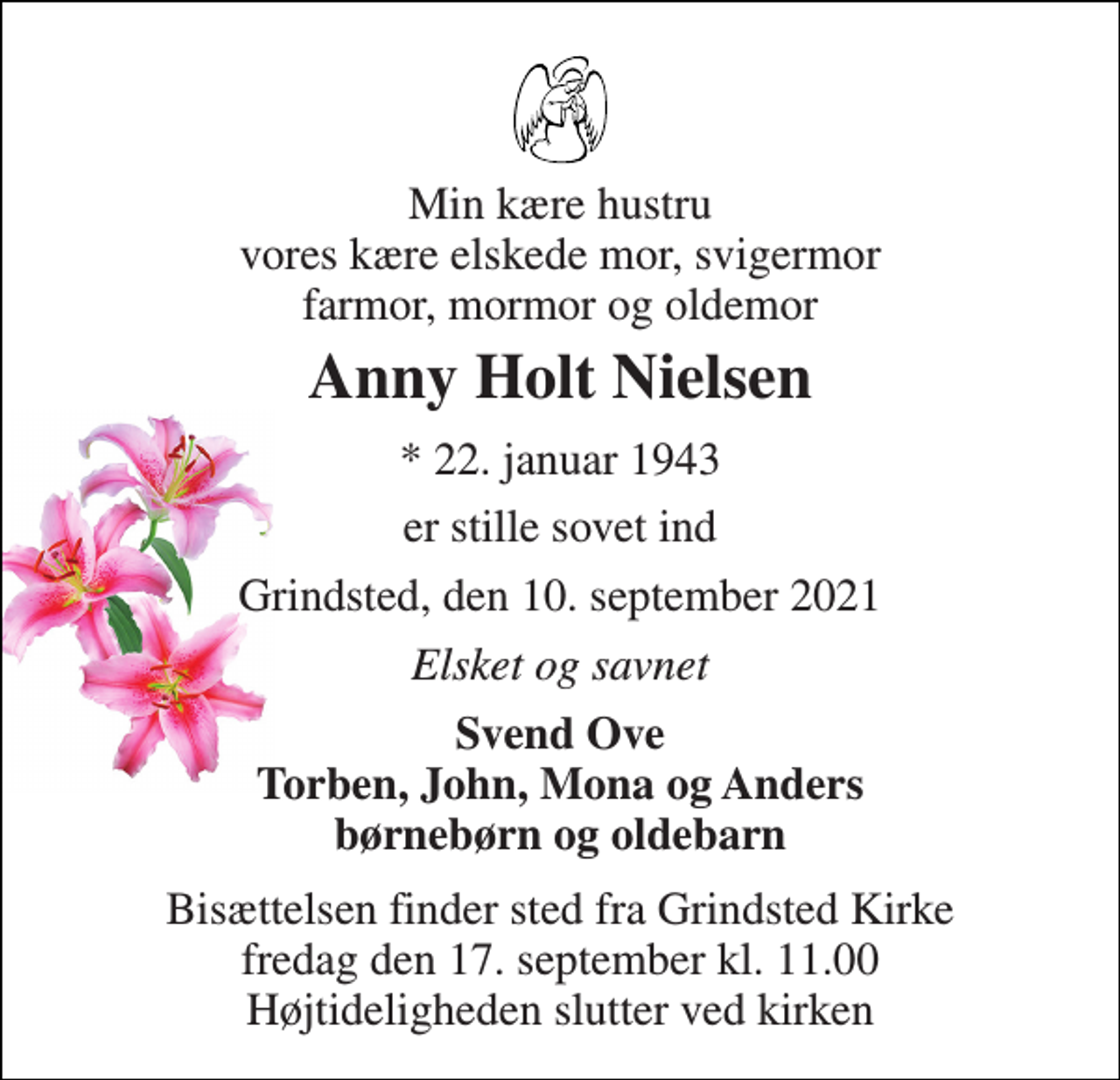 <p>Min kære hustru vores kære elskede mor, svigermor farmor, mormor og oldemor<br />Anny Holt Nielsen<br />*​ 22. januar 1943<br />er stille sovet ind<br />Grindsted, den 10. september 2021<br />Elsket og savnet<br />Svend Ove Torben, John, Mona og Anders børnebørn og oldebarn<br />Bisættelsen​ finder sted fra Grindsted Kirke​ fredag den 17. september​ kl. 11.00 Højtideligheden slutter ved kirken</p>