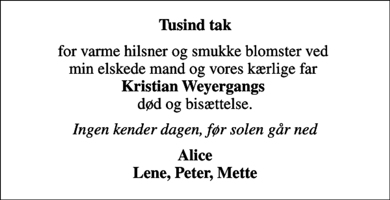 <p>Tusind tak<br />for varme hilsner og smukke blomster ved min elskede mand og vores kærlige far <em>Kristian Weyergangs </em> død og bisættelse.<br />Ingen kender dagen, før solen går ned<br />Alice Lene, Peter, Mette</p>
