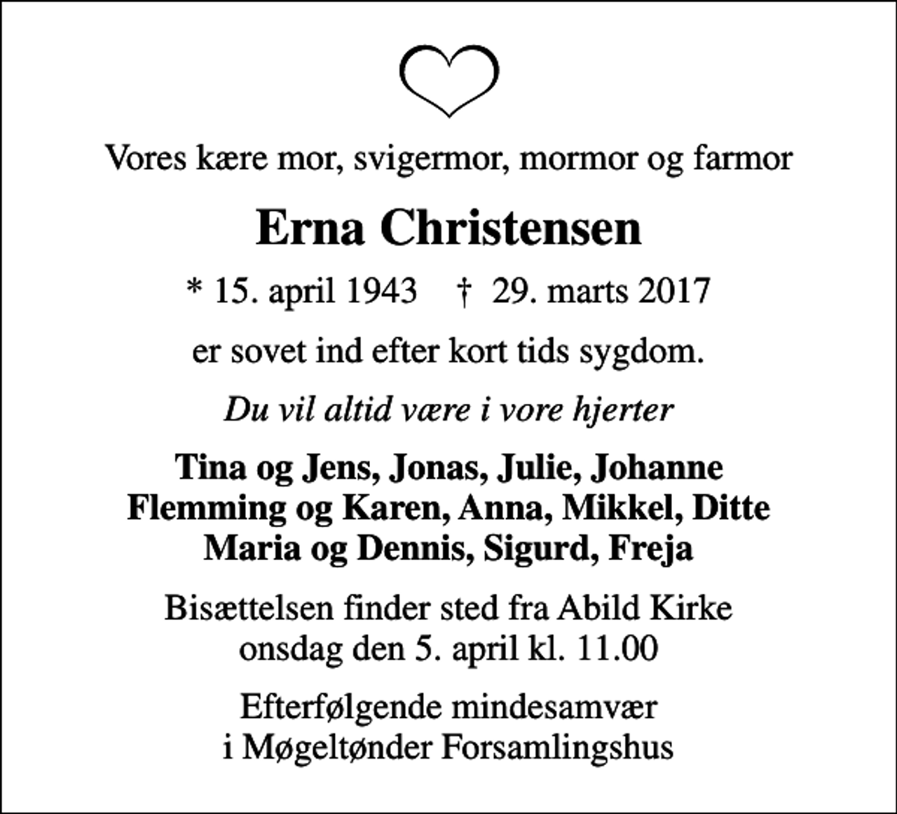 <p>Vores kære mor, svigermor, mormor og farmor<br />Erna Christensen<br />* 15. april 1943 ✝ 29. marts 2017<br />er sovet ind efter kort tids sygdom.<br />Du vil altid være i vore hjerter<br />Tina og Jens, Jonas, Julie, Johanne Flemming og Karen, Anna, Mikkel, Ditte Maria og Dennis, Sigurd, Freja<br />Bisættelsen finder sted fra Abild Kirke onsdag den 5. april kl. 11.00<br />Efterfølgende mindesamvær i Møgeltønder Forsamlingshus</p>