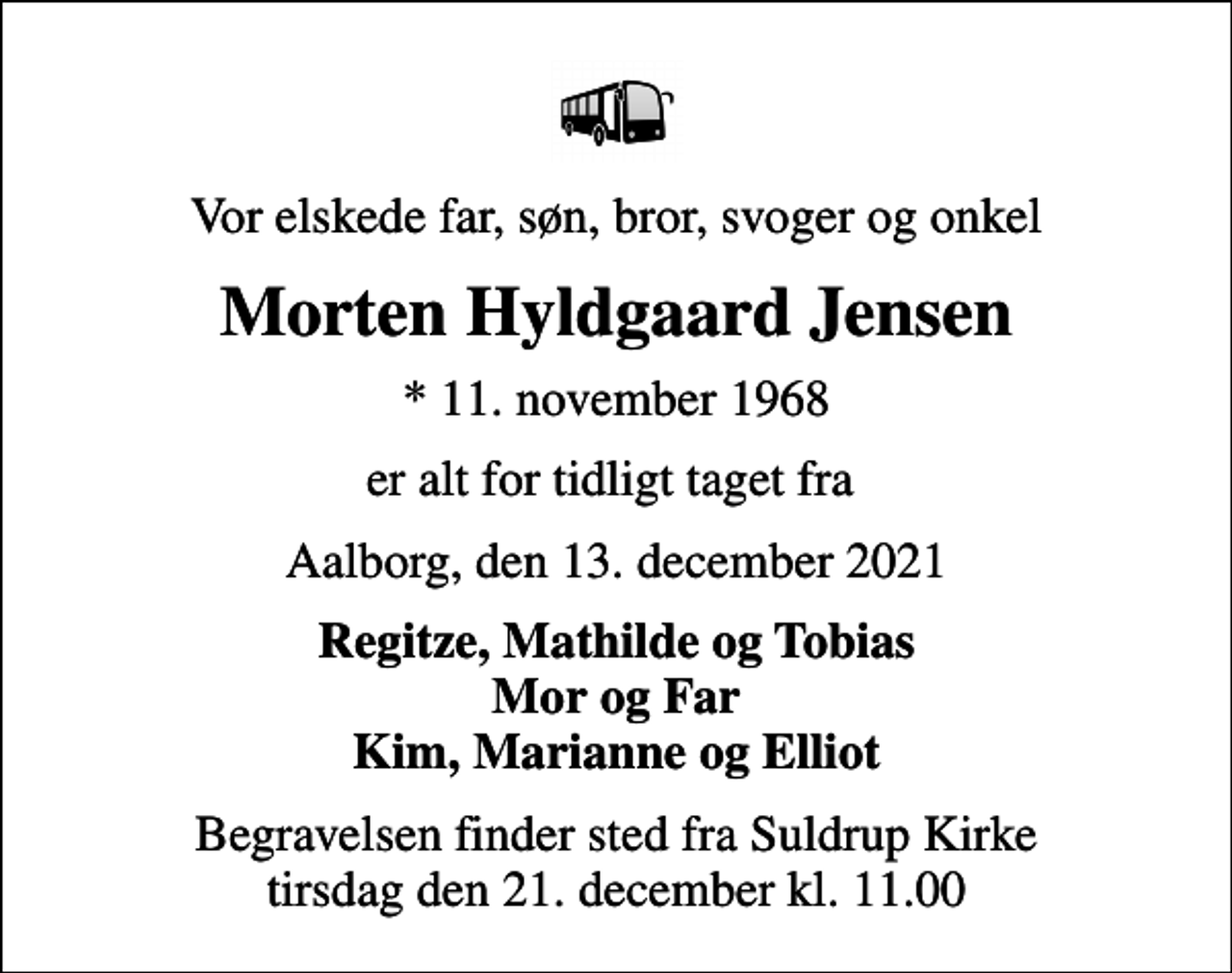<p>Vor elskede far, søn, bror, svoger og onkel<br />Morten Hyldgaard Jensen<br />* 11. november 1968<br />er alt for tidligt taget fra<br />Aalborg, den 13. december 2021<br />Regitze, Mathilde og Tobias Mor og Far Kim, Marianne og Elliot<br />Begravelsen finder sted fra Suldrup Kirke tirsdag den 21. december kl. 11.00</p>