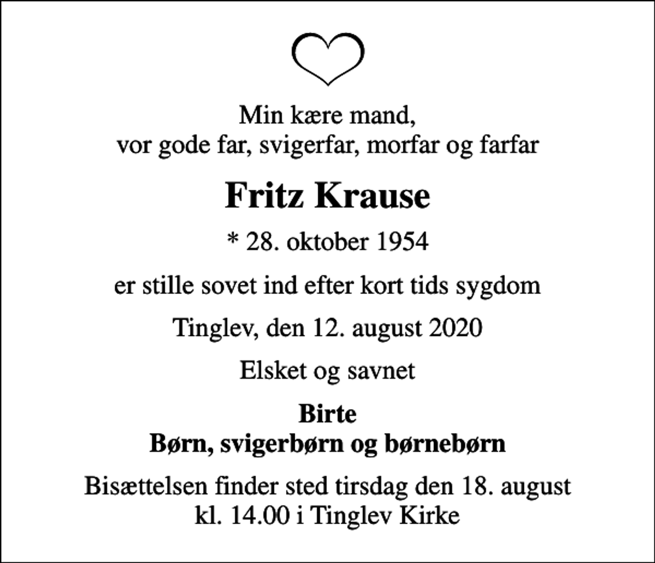 <p>Min kære mand, vor gode far, svigerfar, morfar og farfar<br />Fritz Krause<br />* 28. oktober 1954<br />er stille sovet ind efter kort tids sygdom<br />Tinglev, den 12. august 2020<br />Elsket og savnet<br />Birte Børn, svigerbørn og børnebørn<br />Bisættelsen finder sted tirsdag den 18. august kl. 14.00 i Tinglev Kirke</p>