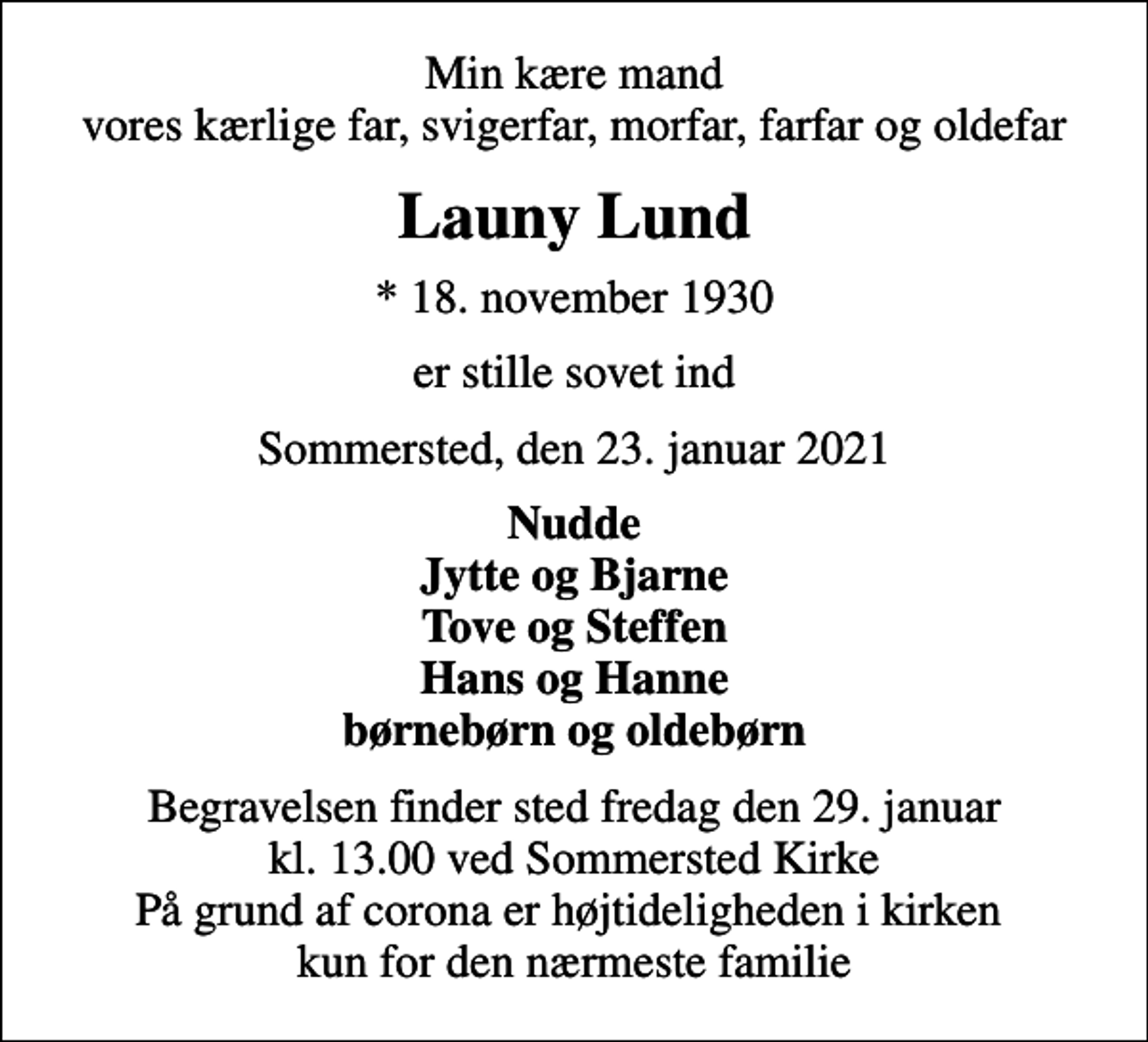 <p>Min kære mand vores kærlige far, svigerfar, morfar, farfar og oldefar<br />Launy Lund<br />* 18. november 1930<br />er stille sovet ind<br />Sommersted, den 23. januar 2021<br />Nudde Jytte og Bjarne Tove og Steffen Hans og Hanne børnebørn og oldebørn<br />Begravelsen finder sted fredag den 29. januar kl. 13.00 ved Sommersted Kirke På grund af corona er højtideligheden i kirken kun for den nærmeste familie</p>