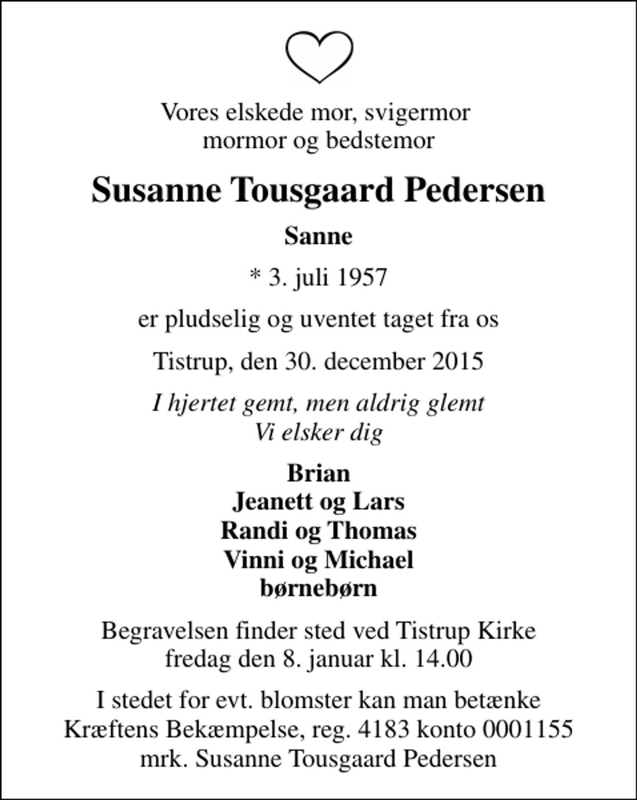<p>Vores elskede mor, svigermor mormor og bedstemor<br />Susanne Tousgaard Pedersen<br />Sanne<br />* 3. juli 1957<br />er pludselig og uventet taget fra os<br />Tistrup, den 30. december 2015<br />I hjertet gemt, men aldrig glemt Vi elsker dig<br />Brian Jeanett og Lars Randi og Thomas Vinni og Michael børnebørn<br />Begravelsen finder sted ved Tistrup Kirke fredag den 8. januar kl. 14.00<br />I stedet for evt. blomster kan man betænke<br />Kræftens Bekæmpelse reg.4183konto0001155mrk. Susanne Tousgaard<br />Pedersen</p>