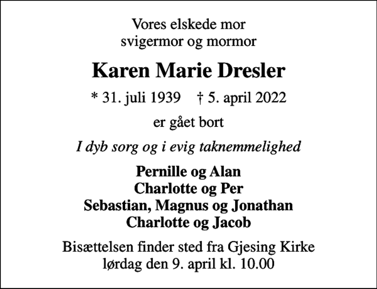 <p>Vores elskede mor svigermor og mormor<br />Karen Marie Dresler<br />* 31. juli 1939 ✝ 5. april 2022<br />er gået bort<br />I dyb sorg og i evig taknemmelighed<br />Pernille og Alan Charlotte og Per Sebastian, Magnus og Jonathan Charlotte og Jacob<br />Bisættelsen finder sted fra Gjesing Kirke lørdag den 9. april kl. 10.00</p>