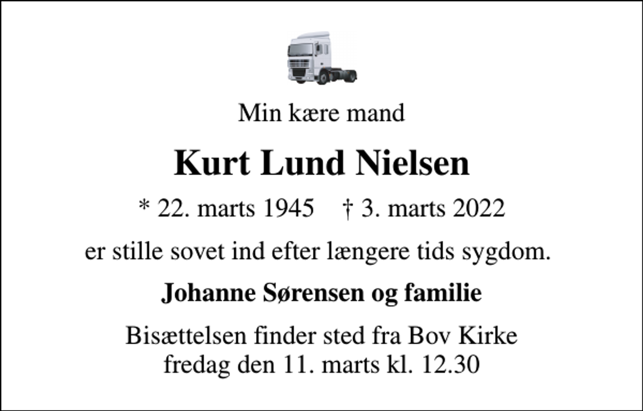 <p>Min kære mand<br />Kurt Lund Nielsen<br />* 22. marts 1945 ✝ 3. marts 2022<br />er stille sovet ind efter længere tids sygdom.<br />Johanne Sørensen og familie<br />Bisættelsen finder sted fra Bov Kirke fredag den 11. marts kl. 12.30</p>