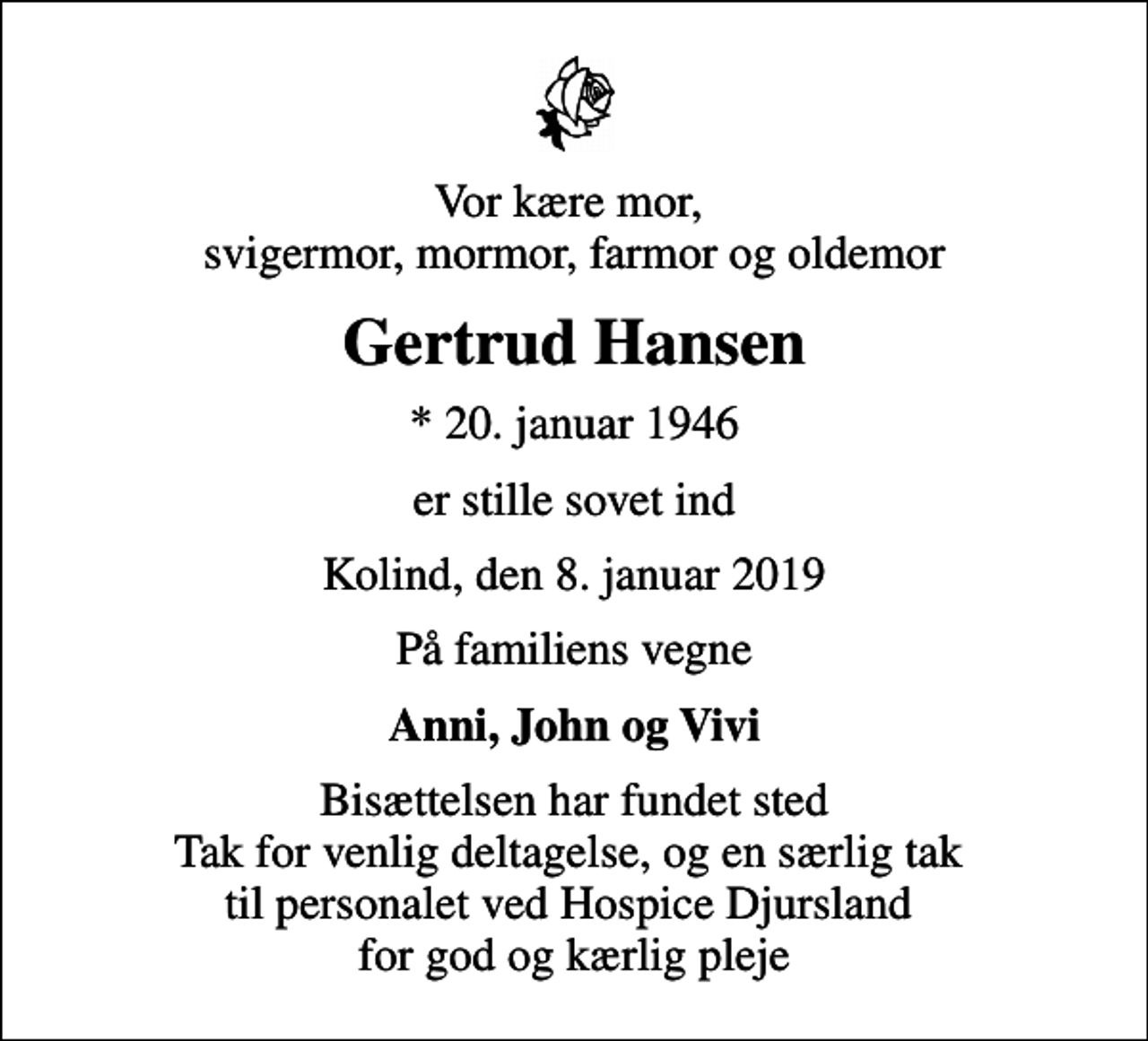 <p>Vor kære mor, svigermor, mormor, farmor og oldemor<br />Gertrud Hansen<br />* 20. januar 1946<br />er stille sovet ind<br />Kolind, den 8. januar 2019<br />På familiens vegne<br />Anni, John og Vivi<br />Bisættelsen har fundet sted Tak for venlig deltagelse, og en særlig tak til personalet ved Hospice Djursland for god og kærlig pleje</p>