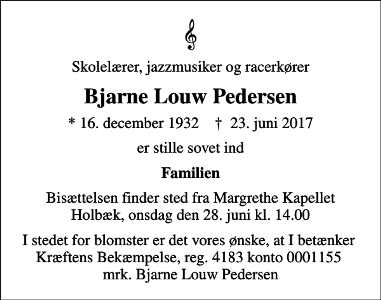 <p>Skolelærer, jazzmusiker og racerkører<br />Bjarne Louw Pedersen<br />* 16. december 1932 ✝ 23. juni 2017<br />er stille sovet ind<br />Familien<br />Bisættelsen finder sted fra Margrethe Kapellet Holbæk, onsdag den 28. juni kl. 14.00<br />I stedet for evt. blomster kan man betænke<br />Kræftens Bekæmpelse reg.4183konto0001155mrk. Bjarne Louw<br />Pedersen<br />I stedet for blomster er det vores ønske, at I betænker Kræftens Bekæmpelse, reg. 4183 konto 0001155 mrk. Bjarne Louw Pedersen</p>