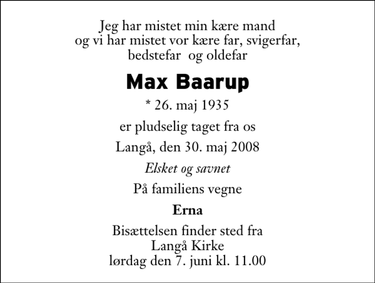 <p>Jeg har mistet min kære mand og vi har mistet vor kære far, svigerfar, bedstefar og oldefar<br />Max Baarup<br />* 26. maj 1935<br />er pludselig taget fra os<br />Langå, den 30. maj 2008<br />Elsket og savnet<br />På familiens vegne<br />Erna<br />Bisættelsen finder sted fra Langå Kirke lørdag den 7. juni kl. 11.00</p>