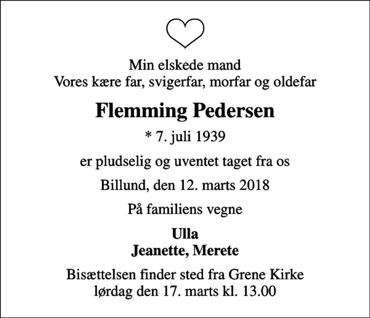 <p>Min elskede mand Vores kære far, svigerfar, morfar og oldefar<br />Flemming Pedersen<br />* 7. juli 1939<br />er pludselig og uventet taget fra os<br />Billund, den 12. marts 2018<br />På familiens vegne<br />Ulla Jeanette, Merete<br />Bisættelsen finder sted fra Grene Kirke lørdag den 17. marts kl. 13.00</p>