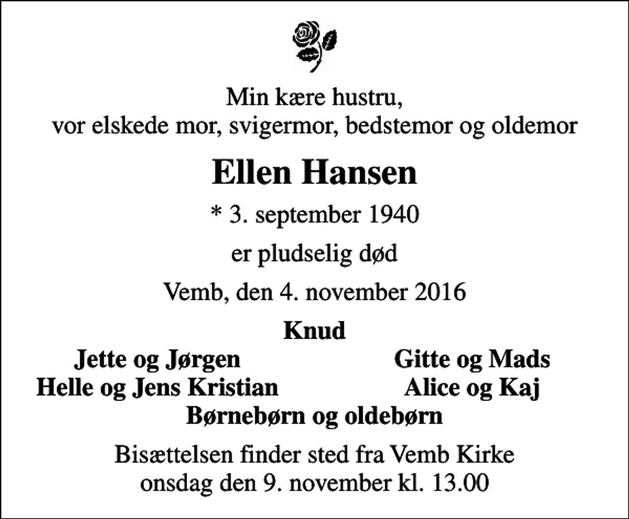<p>Min kære hustru, vor elskede mor, svigermor, bedstemor og oldemor<br />Ellen Hansen<br />* 3. september 1940<br />er pludselig død<br />Vemb, den 4. november 2016<br />Knud<br />Jette og Jørgen<br />Gitte og Mads<br />Helle og Jens Kristian<br />Alice og Kaj<br />Bisættelsen finder sted fra Vemb Kirke onsdag den 9. november kl. 13.00</p>