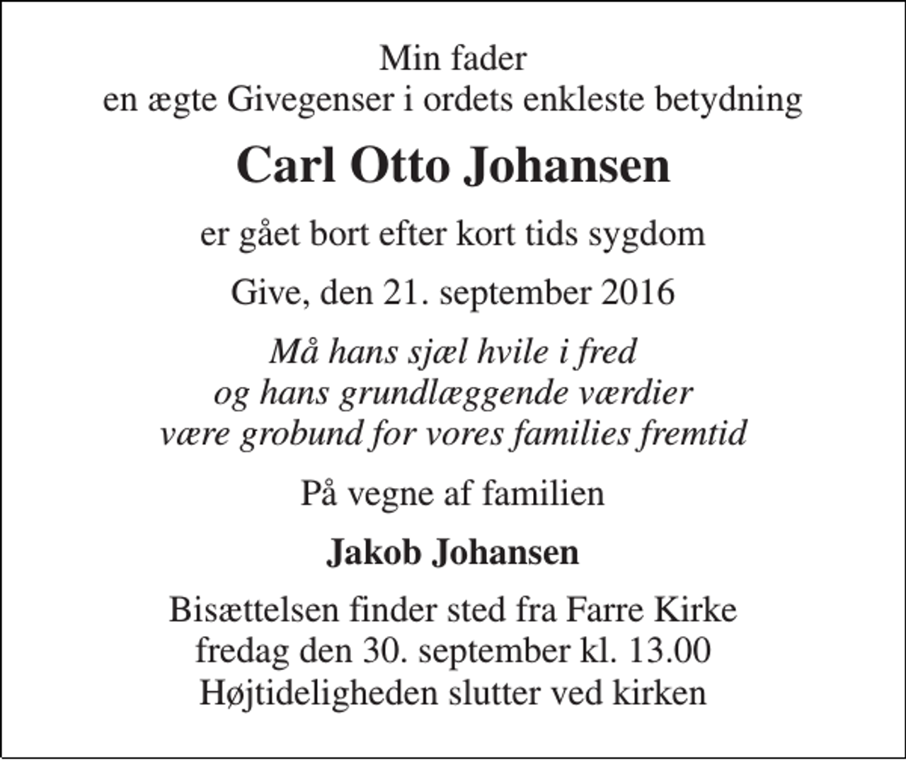 <p>Min fader en ægte Givegenser i ordets enkleste betydning<br />Carl Otto Johansen<br />er gået bort efter kort tids sygdom<br />Give, den 21. september 2016<br />Må hans sjæl hvile i fred og hans grundlæggende værdier være grobund for vores families fremtid<br />På vegne af familien<br />Jakob Johansen<br />Bisættelsen finder sted fra Farre Kirke fredag den 30. september kl. 13.00 Højtideligheden slutter ved kirken</p>