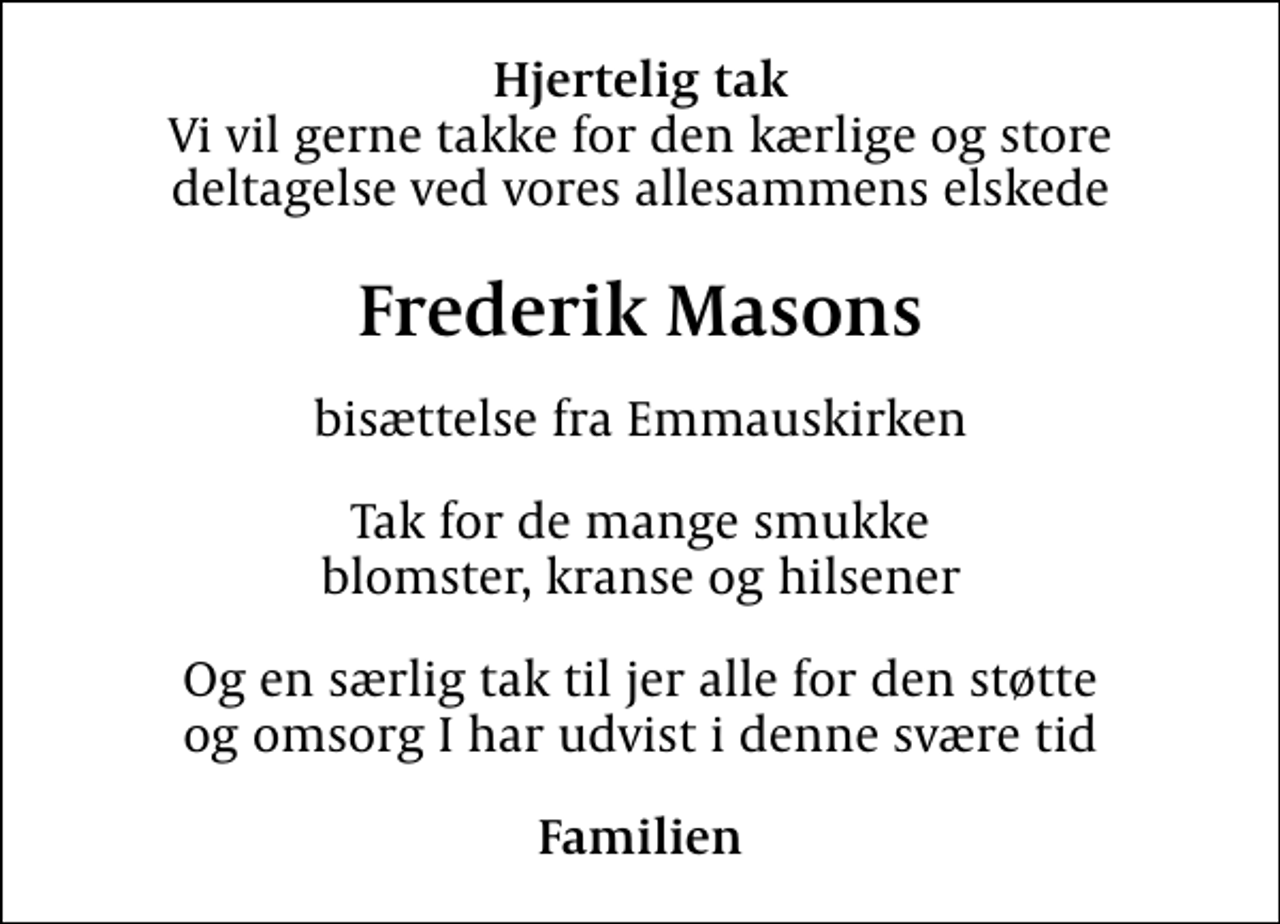 <p>Hjertelig tak<br />Vi vil gerne takke for den kærlige og store deltagelse ved vores allesammens elskede<br />Frederik Masons<br />bisættelse fra Emmauskirken<br />Tak for de mange smukke blomster, kranse og hilsener<br />Og en særlig tak til jer alle for den støtte og omsorg I har udvist i denne svære tid<br />Familien</p>