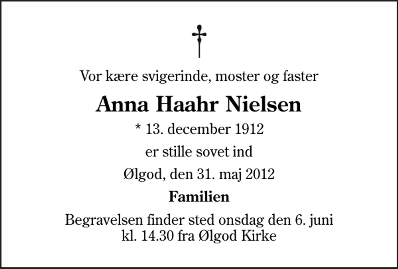 <p>Vor kære svigerinde, moster og faster<br />Anna Haahr Nielsen<br />* 13. december 1912<br />er stille sovet ind<br />Ølgod, den 31. maj 2012<br />Familien<br />Begravelsen finder sted onsdag den 6. juni kl. 14.30 fra Ølgod Kirke</p>
