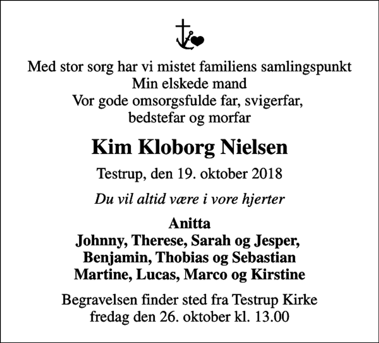 <p>Med stor sorg har vi mistet familiens samlingspunkt Min elskede mand Vor gode omsorgsfulde far, svigerfar, bedstefar og morfar<br />Kim Kloborg Nielsen<br />Testrup, den 19. oktober 2018<br />Du vil altid være i vore hjerter<br />Anitta Johnny, Therese, Sarah og Jesper, Benjamin, Thobias og Sebastian Martine, Lucas, Marco og Kirstine<br />Begravelsen finder sted fra Testrup Kirke fredag den 26. oktober kl. 13.00</p>