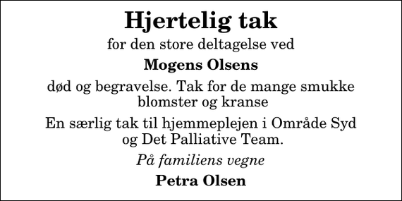 <p>Hjertelig tak<br />for den store deltagelse ved<br />Mogens Olsens<br />død og begravelse. Tak for de mange smukke blomster og kranse<br />En særlig tak til hjemmeplejen i Område Syd og Det Palliative Team.<br />På familiens vegne<br />Petra Olsen</p>