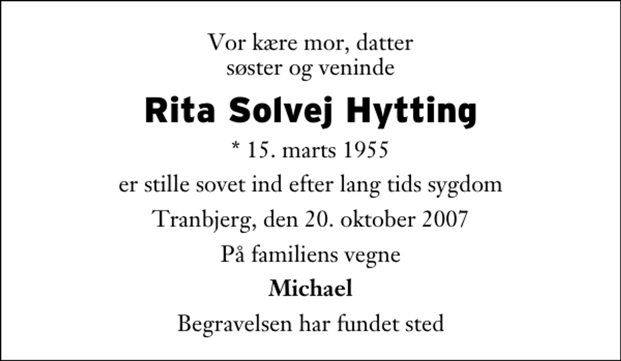 <p>Vor kære mor, datter søster og veninde<br />Rita Solvej Hytting<br />* 15. marts 1955<br />er stille sovet ind efter lang tids sygdom<br />Tranbjerg, den 20. oktober 2007<br />På familiens vegne<br />Michael<br />Begravelsen har fundet sted</p>