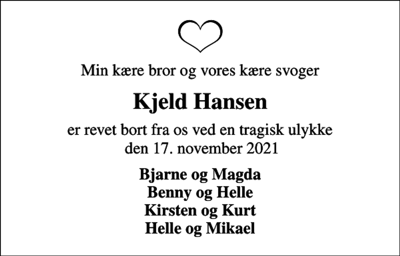 <p>Min kære bror og vores kære svoger<br />Kjeld Hansen<br />er revet bort fra os ved en tragisk ulykke den 17. november 2021<br />Bjarne og Magda Benny og Helle Kirsten og Kurt Helle og Mikael</p>