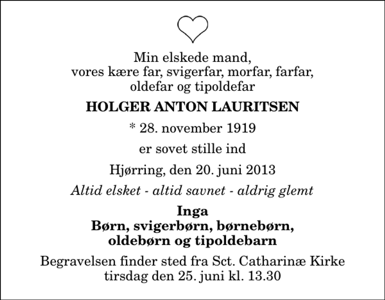 <p>Min elskede mand, vores kære far, svigerfar, morfar, farfar, oldefar og tipoldefar<br />Holger Anton Lauritsen<br />* 28. november 1919<br />er sovet stille ind<br />Hjørring, den 20. juni 2013<br />Altid elsket - altid savnet - aldrig glemt<br />Inga Børn, svigerbørn, børnebørn, oldebørn og tipoldebarn<br />Begravelsen finder sted fra Sankt Catharinæ Kirke tirsdag den 25. juni kl. 13.30</p>