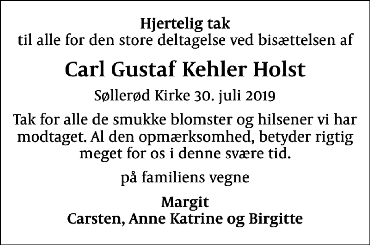 <p>Hjertelig tak<br />til alle for den store deltagelse ved bisættelsen af<br />Carl Gustaf Kehler Holst<br />Søllerød Kirke 30. juli 2019<br />Tak for alle de smukke blomster og hilsener vi har modtaget. Al den opmærksomhed, betyder rigtig meget for os i denne svære tid.<br />på familiens vegne<br />Margit Carsten, Anne Katrine og Birgitte</p>