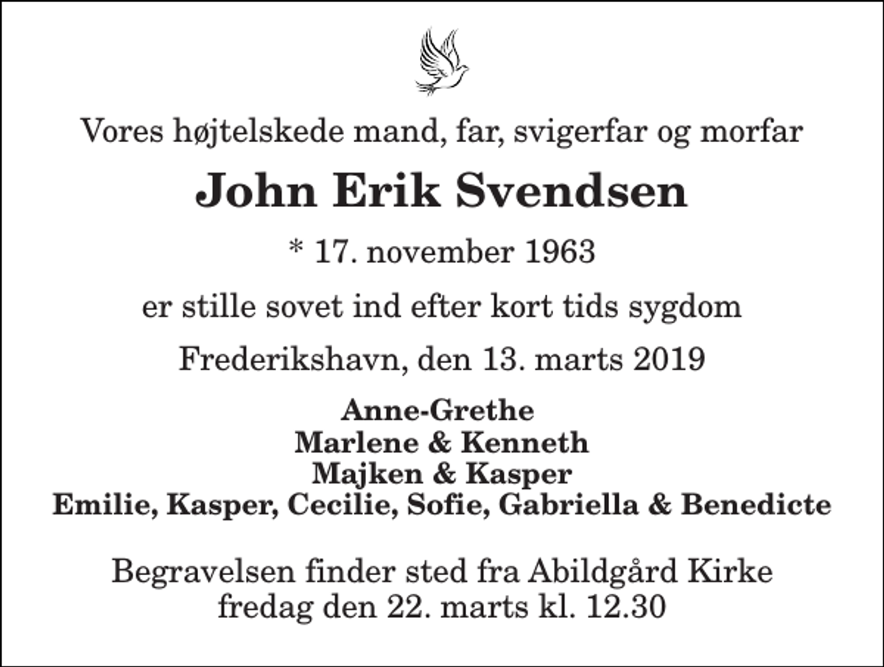 <p>Vores højtelskede mand, far, svigerfar og morfar<br />John Erik Svendsen<br />* 17. november 1963<br />er stille sovet ind efter kort tids sygdom<br />Frederikshavn, den 13. marts 2019<br />Anne-Grethe Marlene &amp; Kenneth Majken &amp; Kasper Emilie, Kasper, Cecilie, Sofie, Gabriella &amp; Benedicte<br />Begravelsen finder sted fra Abildgård Kirke fredag den 22. marts kl. 12.30</p>