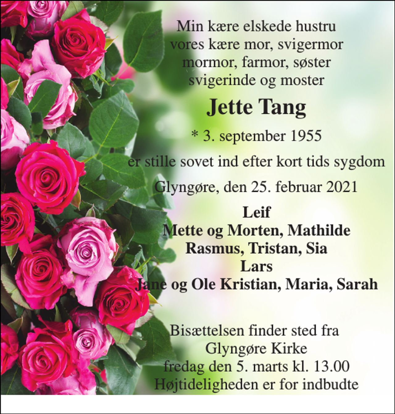 <p>Min kære elskede hustru vores kære mor, svigermor mormor, farmor, søster svigerinde og moster<br />Jette Tang<br />★​ 3. september 1955<br />er stille sovet ind efter kort tids sygdom<br />Glyngøre, den 25. februar 2021<br />Leif Mette og Morten, Mathilde Rasmus, Tristan, Sia Lars Jane og Ole Kristian, Maria, Sarah<br />Bisættelsen finder sted fra Glyngøre Kirke fredag den 5. marts kl. 13.00 Højtideligheden er for indbudte</p>