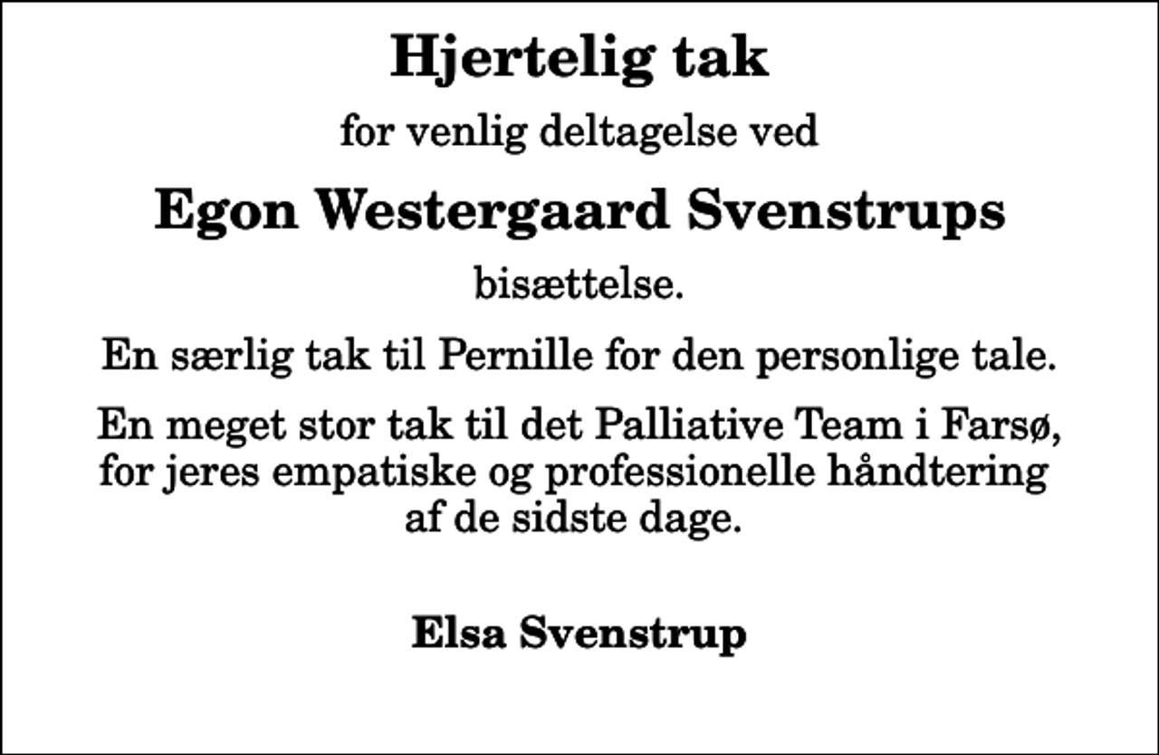 <p>Hjertelig tak<br />for venlig deltagelse ved<br />Egon Westergaard Svenstrups<br />bisættelse.<br />En særlig tak til Pernille for den personlige tale.<br />En meget stor tak til det Palliative Team i Farsø, for jeres empatiske og professionelle håndtering af de sidste dage.<br />Elsa Svenstrup</p>