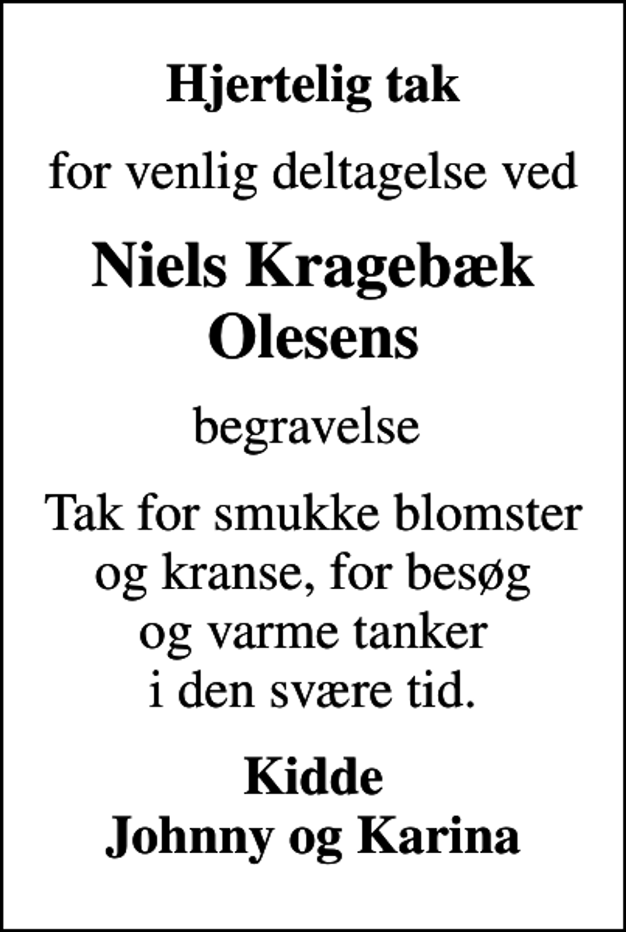<p>Hjertelig tak<br />for venlig deltagelse ved<br />Niels Kragebæk Olesens<br />begravelse<br />Tak for smukke blomster og kranse, for besøg og varme tanker i den svære tid.<br />Kidde Johnny og Karina</p>