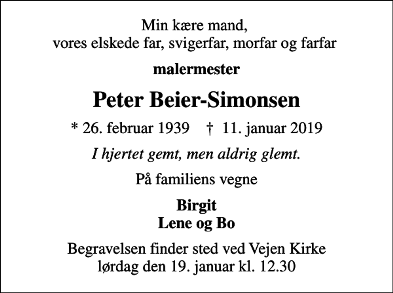 <p>Min kære mand, vores elskede far, svigerfar, morfar og farfar<br />malermester<br />Peter Beier-Simonsen<br />* 26. februar 1939 ✝ 11. januar 2019<br />I hjertet gemt, men aldrig glemt.<br />På familiens vegne<br />Birgit Lene og Bo<br />Begravelsen finder sted ved Vejen Kirke lørdag den 19. januar kl. 12.30</p>