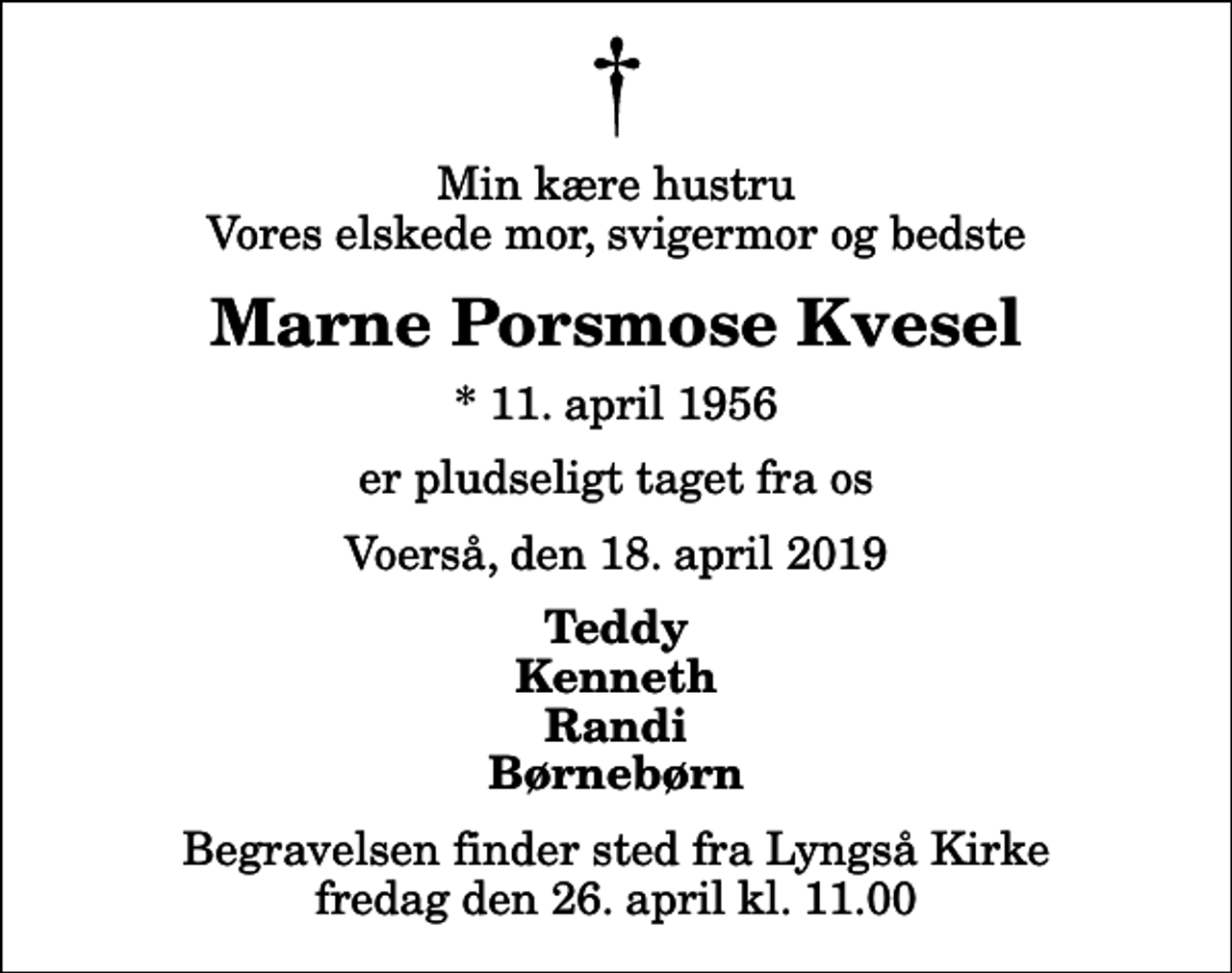 <p>Min kære hustru Vores elskede mor, svigermor og bedste<br />Marne Porsmose Kvesel<br />* 11. april 1956<br />er pludseligt taget fra os<br />Voerså, den 18. april 2019<br />Teddy Kenneth Randi Børnebørn<br />Begravelsen finder sted fra Lyngså Kirke fredag den 26. april kl. 11.00</p>