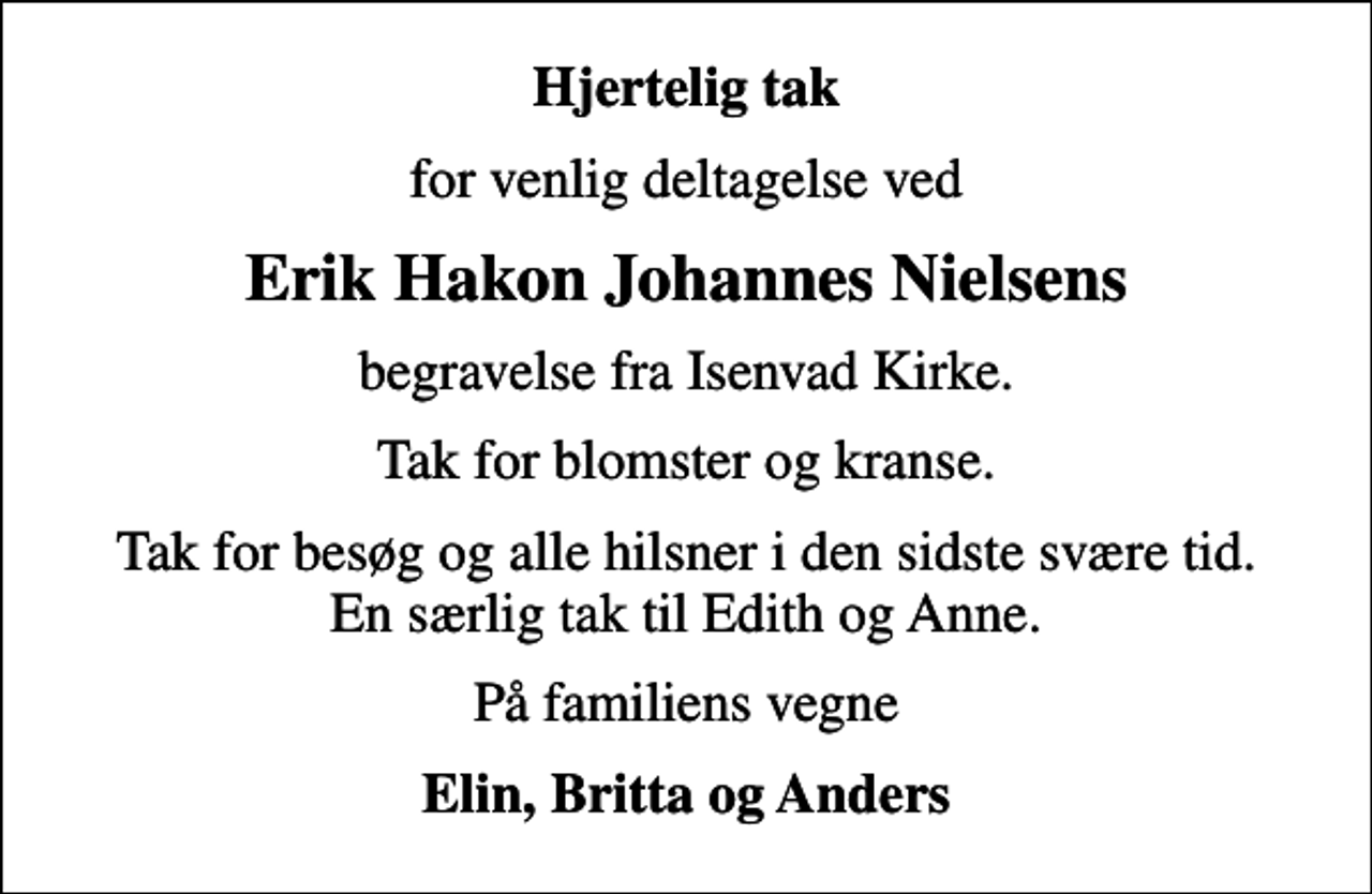 <p>Hjertelig tak<br />for venlig deltagelse ved<br />Erik Hakon Johannes Nielsens<br />begravelse fra Isenvad Kirke.<br />Tak for blomster og kranse.<br />Tak for besøg og alle hilsner i den sidste svære tid. En særlig tak til Edith og Anne.<br />På familiens vegne<br />Elin, Britta og Anders</p>