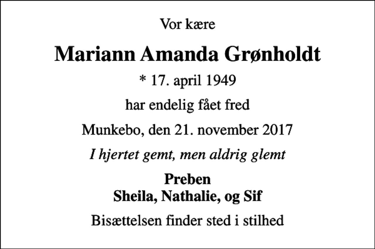 <p>Vor kære<br />Mariann Amanda Grønholdt<br />* 17. april 1949<br />har endelig fået fred<br />Munkebo, den 21. november 2017<br />I hjertet gemt, men aldrig glemt<br />Preben Sheila, Nathalie, og Sif<br />Bisættelsen finder sted i stilhed</p>