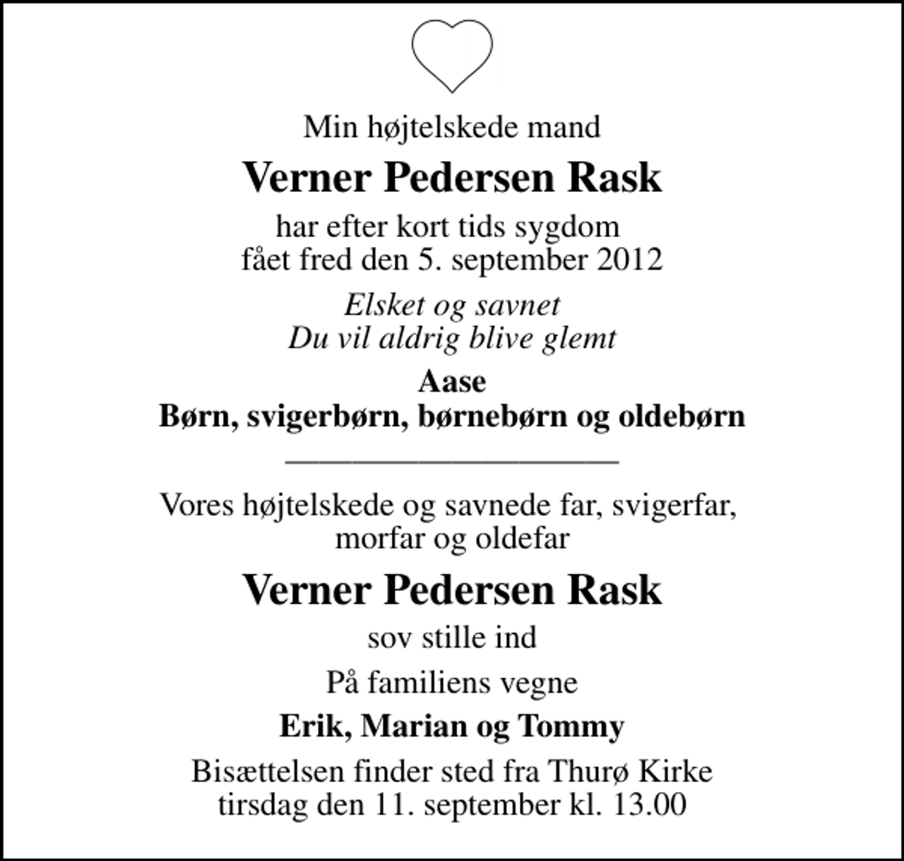 <p>Min højtelskede mand<br />Verner Pedersen Rask<br />har efter kort tids sygdom fået fred den 5. september 2012<br />Elsket og savnet Du vil aldrig blive glemt<br />Aase Børn, svigerbørn, børnebørn og oldebørn<br />Vores højtelskede og savnede far, svigerfar, morfar og oldefar<br />Verner Pedersen Rask<br />sov stille ind<br />På familiens vegne<br />Erik, Marian og Tommy<br />Bisættelsen finder sted fra Thurø Kirke tirsdag den 11. september kl. 13.00</p>