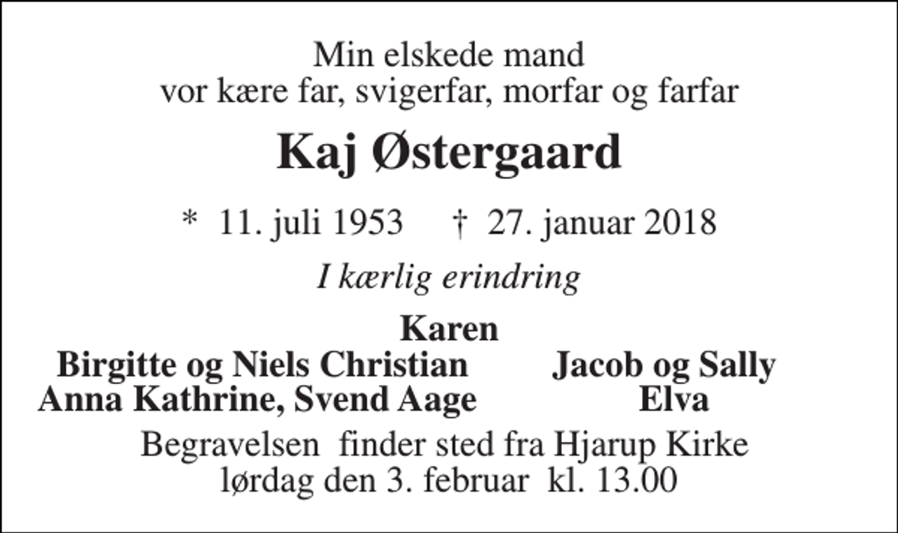 <p>Min elskede mand vor kære far, svigerfar, morfar og farfar<br />Kaj Østergaard<br />*​ 11. juli 1953​ †​ 27. januar 2018<br />I kærlig erindring<br />Karen<br />Birgitte og Niels Christian<br />Anna Kathrine, Svend Aage<br />Begravelsen​ finder sted fra Hjarup Kirke​ lørdag den 3. februar​ kl. 13.00<br />Jacob og Sally<br />Elva</p>