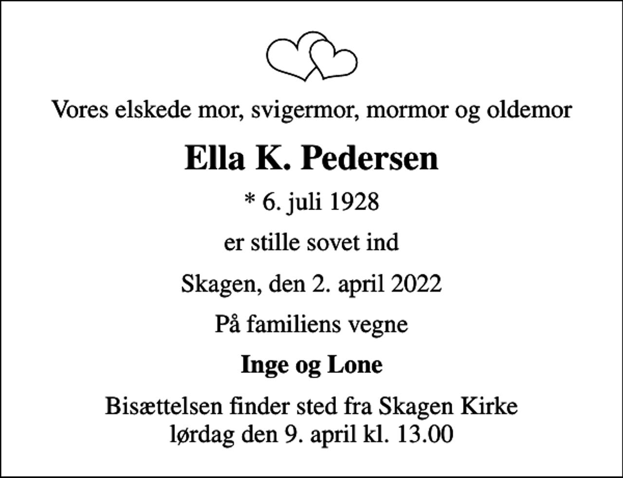 <p>Vores elskede mor, svigermor, mormor og oldemor<br />Ella K. Pedersen<br />* 6. juli 1928<br />er stille sovet ind<br />Skagen, den 2. april 2022<br />På familiens vegne<br />Inge og Lone<br />Bisættelsen finder sted fra Skagen Kirke lørdag den 9. april kl. 13.00</p>