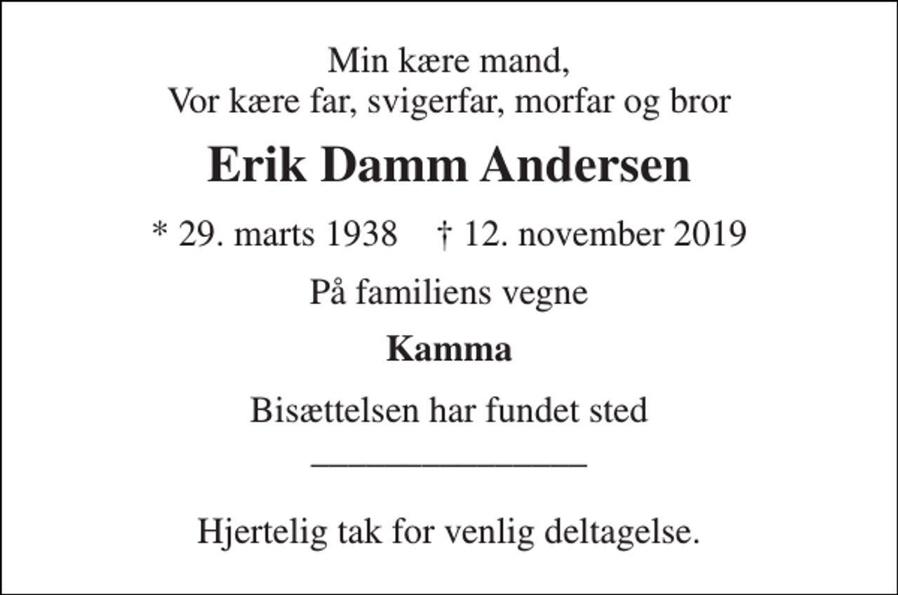 <p>Min kære mand, Vor kære far, svigerfar, morfar og bror<br />Erik Damm Andersen<br />* 29. marts 1938 ✝ 12. november 2019<br />På familiens vegne<br />Kamma<br />Bisættelsen har fundet sted _______________ Hjertelig tak for venlig deltagelse.</p>