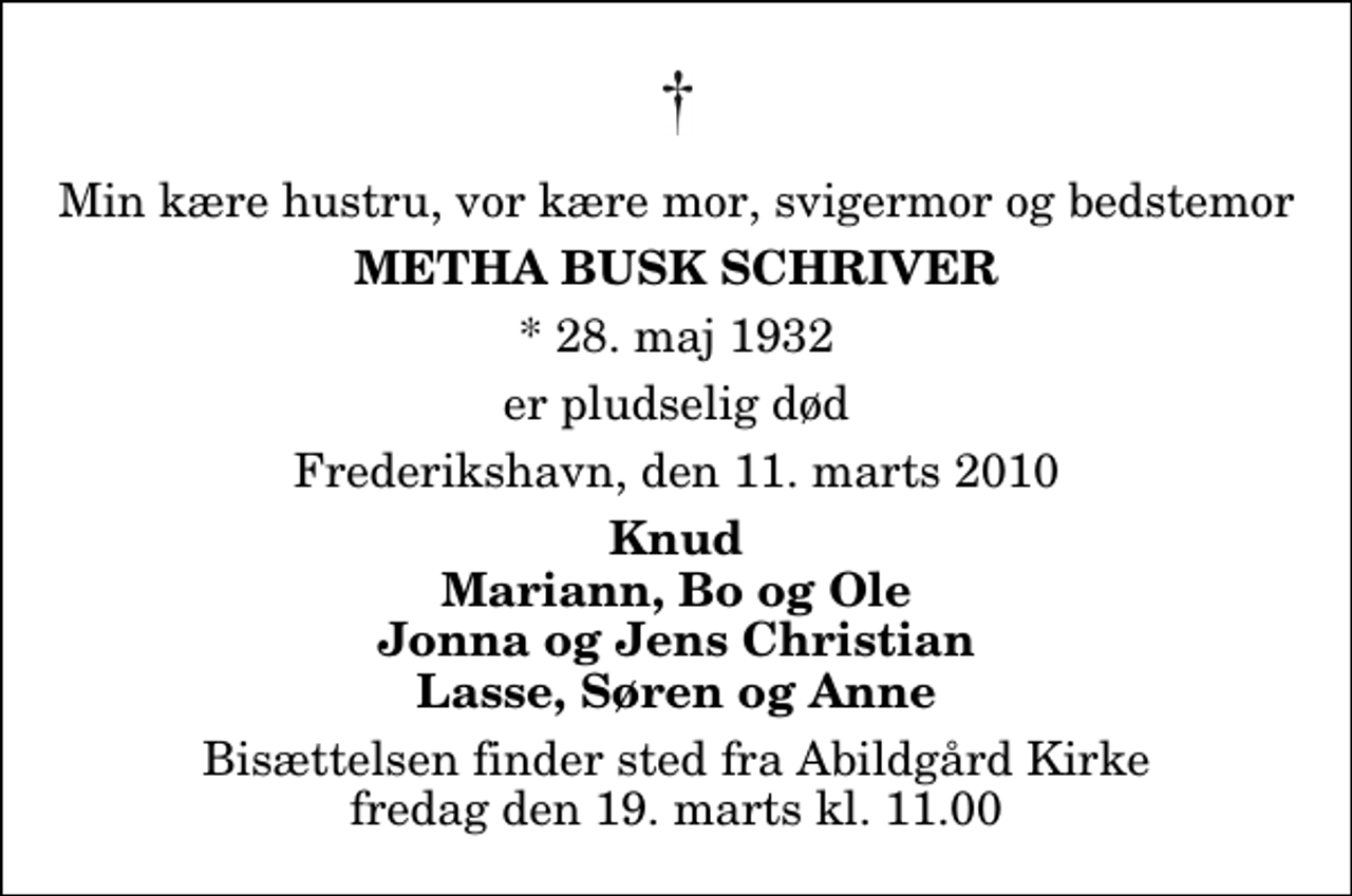 <p>Min kære hustru, vor kære mor, svigermor og bedstemor<br />Metha Busk Schriver<br />* 28. maj 1932<br />er pludselig død<br />Frederikshavn, den 11. marts 2010<br />Knud Mariann, Bo og Ole Jonna og Jens Christian Lasse, Søren og Anne<br />Bisættelsen finder sted fra Abildgård Kirke fredag den 19. marts kl. 11.00</p>