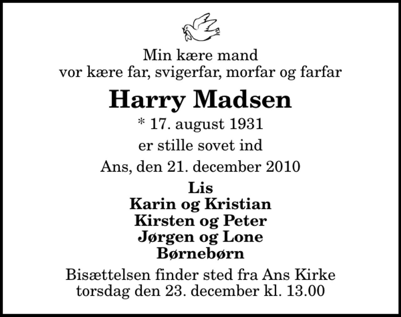 <p>Min kære mand vor kære far, svigerfar, morfar og farfar<br />Harry Madsen<br />* 17. august 1931<br />er stille sovet ind<br />Ans, den 21. december 2010<br />Lis Karin og Kristian Kirsten og Peter Jørgen og Lone Børnebørn<br />Bisættelsen finder sted fra Ans Kirke torsdag den 23. december kl. 13.00</p>