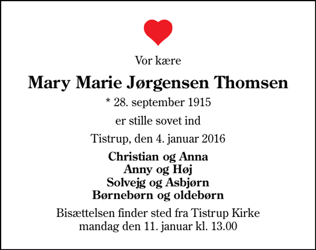 <p>Vor kære<br />Mary Marie Jørgensen Thomsen<br />* 28. september 1915<br />er stille sovet ind<br />Tistrup, den 4. januar 2016<br />Christian og Anna Anny og Høj Solvejg og Asbjørn Børnebørn og oldebørn<br />Bisættelsen finder sted fra Tistrup Kirke mandag den 11. januar kl. 13.00</p>