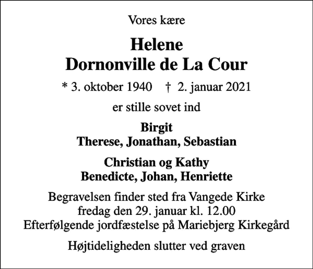 <p>Vores kære<br />Helene Dornonville de La Cour<br />* 3. oktober 1940 ✝ 2. januar 2021<br />er stille sovet ind<br />Birgit Therese, Jonathan, Sebastian<br />Christian og Kathy Benedicte, Johan, Henriette<br />Begravelsen finder sted fra Vangede Kirke fredag den 29. januar kl. 12.00 Efterfølgende jordfæstelse på Mariebjerg Kirkegård<br />Højtideligheden slutter ved graven</p>