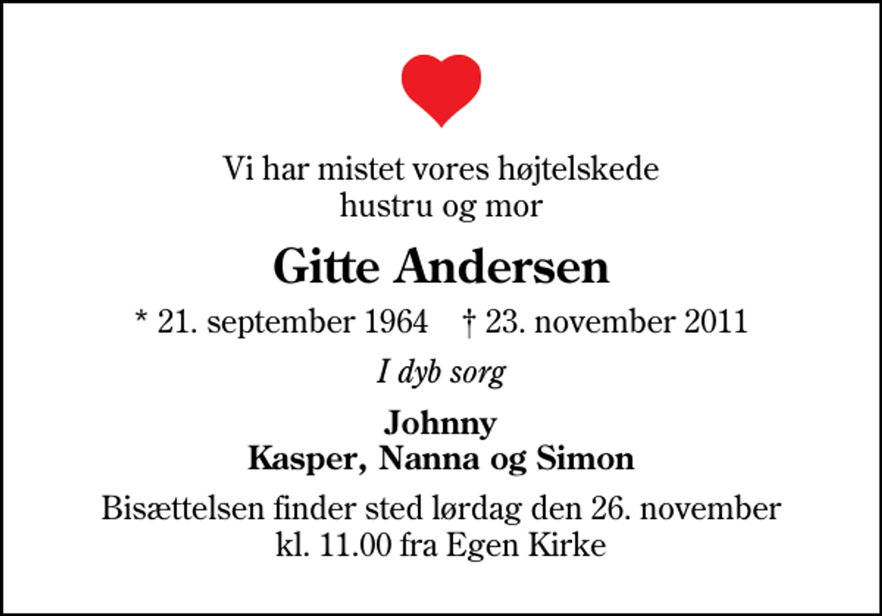 <p>Vi har mistet vores højtelskede hustru og mor<br />Gitte Andersen<br />* 21. september 1964 ✝ 23. november 2011<br />I dyb sorg<br />Johnny Kasper, Nanna og Simon<br />Bisættelsen finder sted lørdag den 26. november kl. 11.00 fra Egen Kirke</p>
