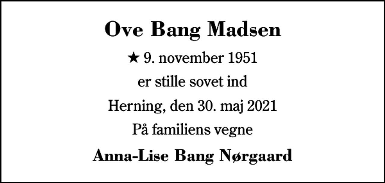 <p>Ove Bang Madsen<br />* 9. november 1951<br />er stille sovet ind<br />Herning, den 30. maj 2021<br />På familiens vegne<br />Anna-Lise Bang Nørgaard</p>