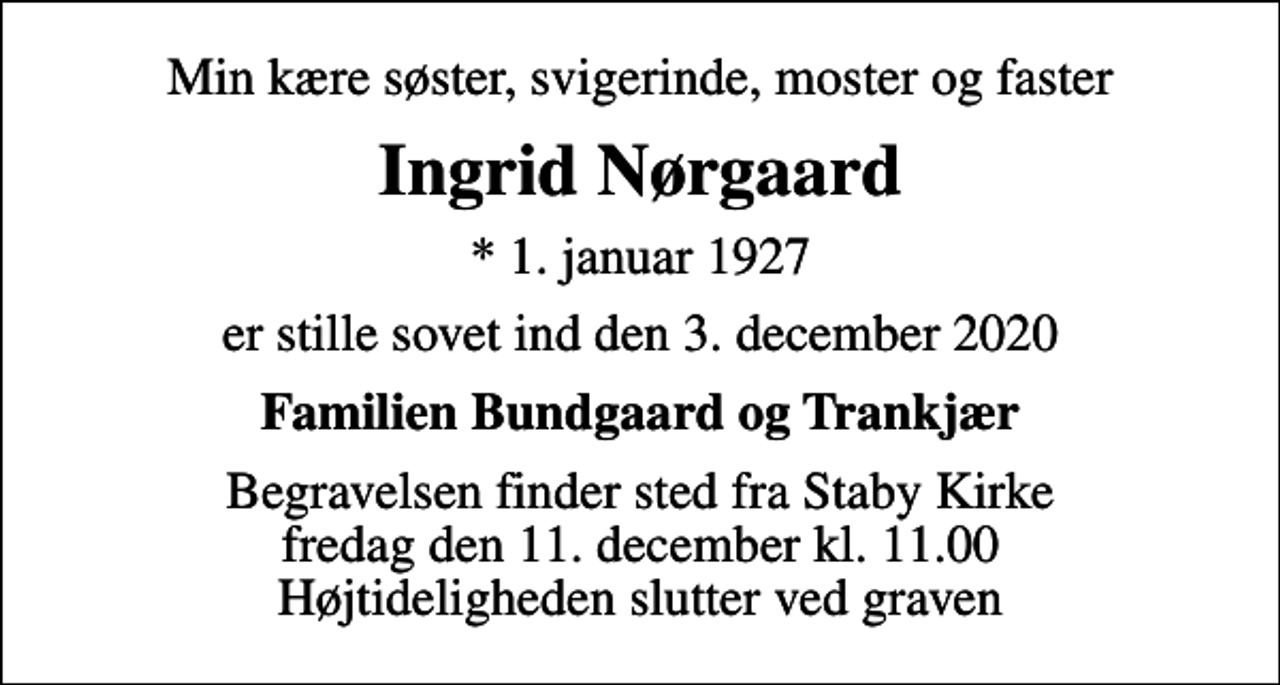 <p>Min kære søster, svigerinde, moster og faster<br />Ingrid Nørgaard<br />* 1. januar 1927<br />er stille sovet ind den 3. december 2020<br />Familien Bundgaard og Trankjær<br />Begravelsen finder sted fra Staby Kirke fredag den 11. december kl. 11.00 Højtideligheden slutter ved graven</p>