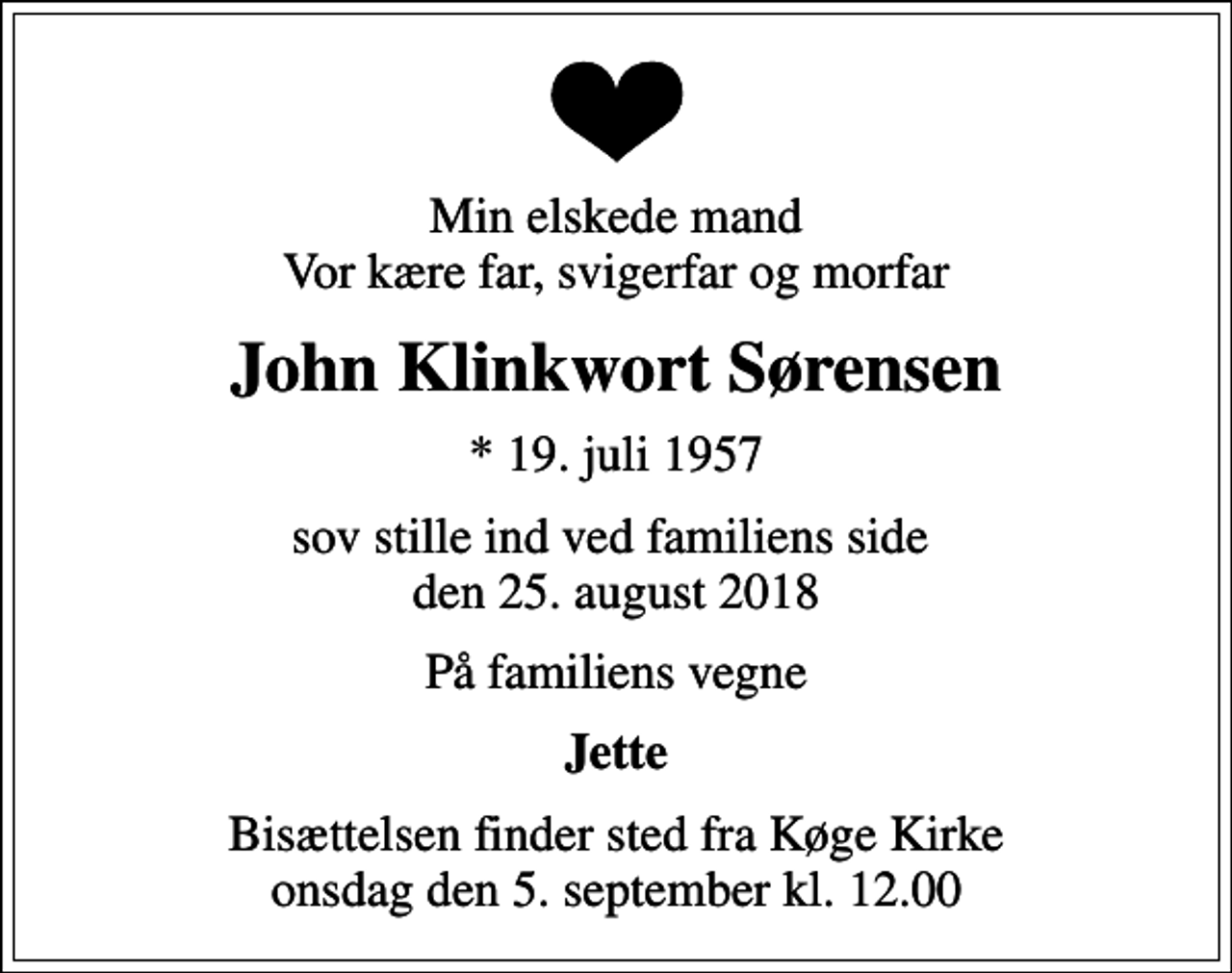 <p>Min elskede mand Vor kære far, svigerfar og morfar<br />John Klinkwort Sørensen<br />* 19. juli 1957<br />sov stille ind ved familiens side den 25. august 2018<br />På familiens vegne<br />Jette<br />Bisættelsen finder sted fra Køge Kirke onsdag den 5. september kl. 12.00</p>