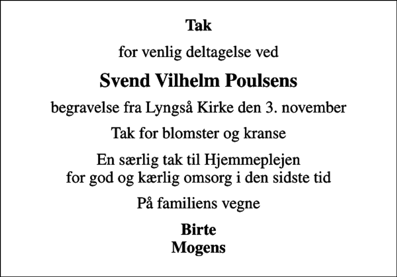 <p>Tak<br />for venlig deltagelse ved<br />Svend Vilhelm Poulsens<br />begravelse fra Lyngså Kirke den 3. november<br />Tak for blomster og kranse<br />En særlig tak til Hjemmeplejen for god og kærlig omsorg i den sidste tid<br />På familiens vegne<br />Birte Mogens</p>