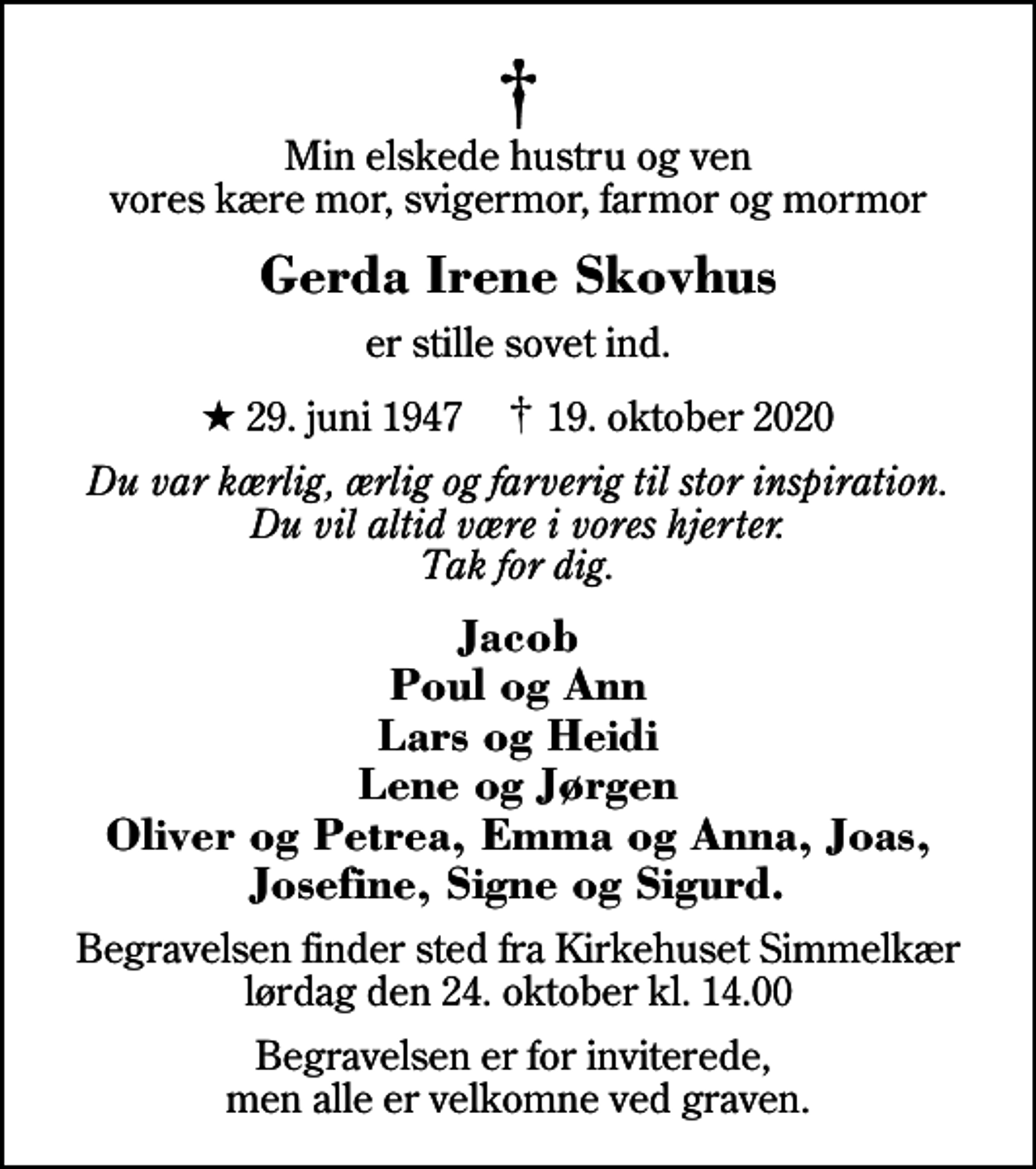 <p>Min elskede hustru og ven vores kære mor, svigermor, farmor og mormor<br />Gerda Irene Skovhus<br />er stille sovet ind.<br />* 29. juni 1947 ✝ 19. oktober 2020<br />Du var kærlig, ærlig og farverig til stor inspiration. Du vil altid være i vores hjerter. Tak for dig.<br />Jacob Poul og Ann Lars og Heidi Lene og Jørgen Oliver og Petrea, Emma og Anna, Joas, Josefine, Signe og Sigurd.<br />Begravelsen finder sted fra Kirkehuset Simmelkær lørdag den 24. oktober kl. 14.00<br />Begravelsen er for inviterede, men alle er velkomne ved graven.</p>