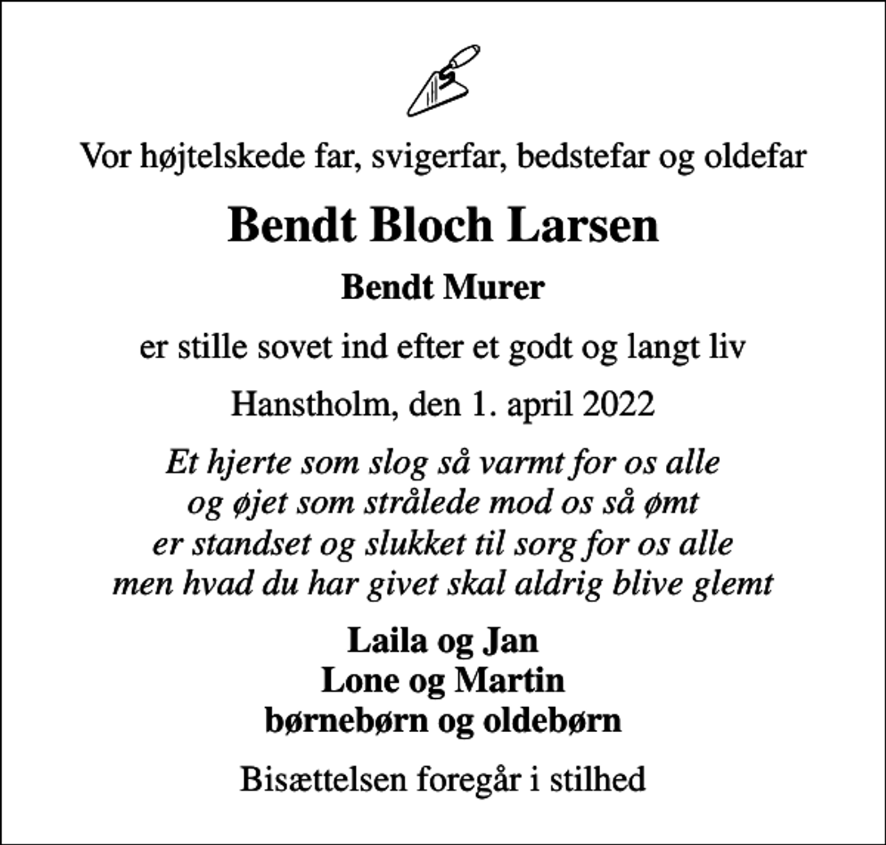 <p>Vor højtelskede far, svigerfar, bedstefar og oldefar<br />Bendt Bloch Larsen<br />Bendt Murer<br />er stille sovet ind efter et godt og langt liv<br />Hanstholm, den 1. april 2022<br />Et hjerte som slog så varmt for os alle og øjet som strålede mod os så ømt er standset og slukket til sorg for os alle men hvad du har givet skal aldrig blive glemt<br />Laila og Jan Lone og Martin børnebørn og oldebørn<br />Bisættelsen foregår i stilhed</p>