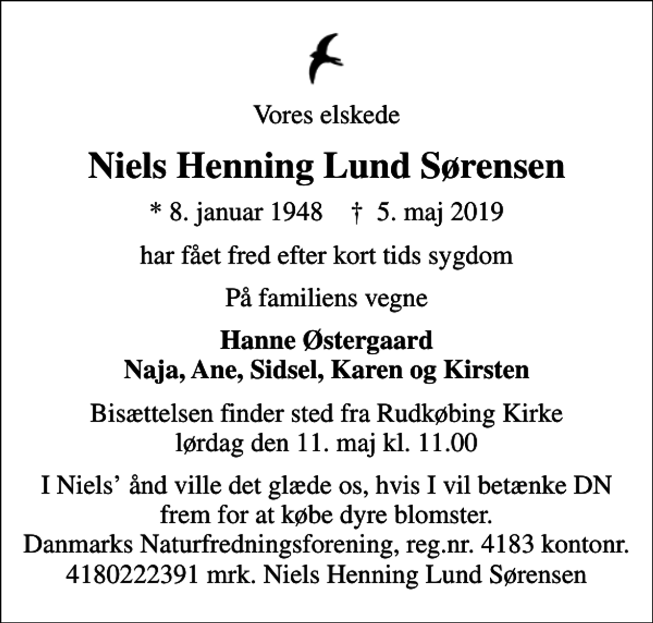 <p>Vores elskede<br />Niels Henning Lund Sørensen<br />* 8. januar 1948 ✝ 5. maj 2019<br />har fået fred efter kort tids sygdom<br />På familiens vegne<br />Hanne Østergaard Naja, Ane, Sidsel, Karen og Kirsten<br />Bisættelsen finder sted fra Rudkøbing Kirke lørdag den 11. maj kl. 11.00<br />I Niels ånd ville det glæde os, hvis I vil betænke DN frem for at købe dyre blomster. Danmarks Naturfredningsforening, reg.nr. 4183 kontonr. 4180222391 mrk. Niels Henning Lund Sørensen<br />I stedet for evt. blomster kan man betænke<br />Danmarks Naturfredningsforening 41384180222391mrk. Niels Henning Lund<br />Sørensen</p>