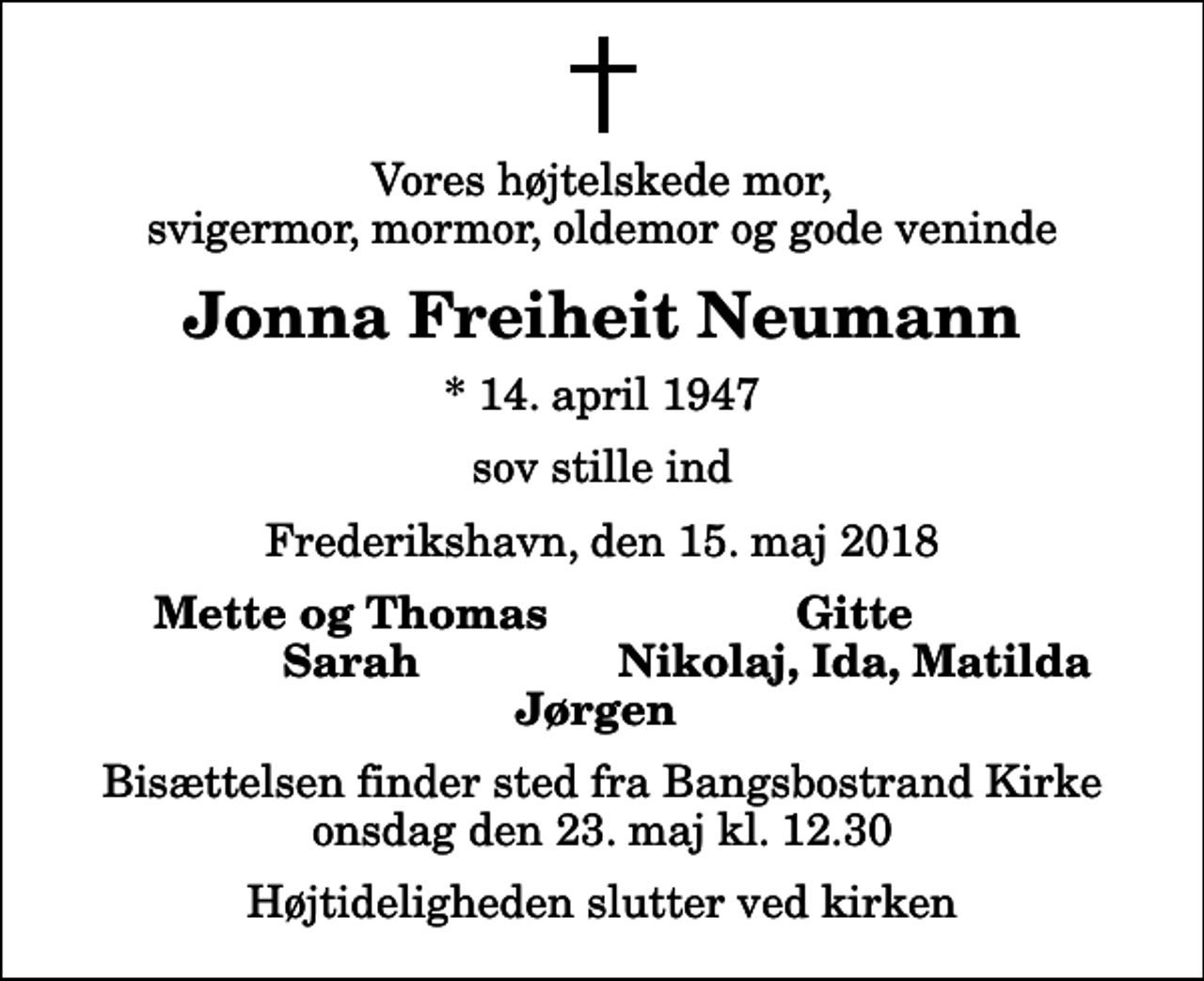 <p>Vores højtelskede mor, svigermor, mormor, oldemor og gode veninde<br />Jonna Freiheit Neumann<br />* 14. april 1947<br />sov stille ind<br />Frederikshavn, den 15. maj 2018<br />Mette og Thomas<br />Gitte<br />Sarah<br />Nikolaj, Ida, Matilda<br />Bisættelsen finder sted fra Bangsbostrand Kirke onsdag den 23. maj kl. 12.30 Højtideligheden slutter ved kirken</p>