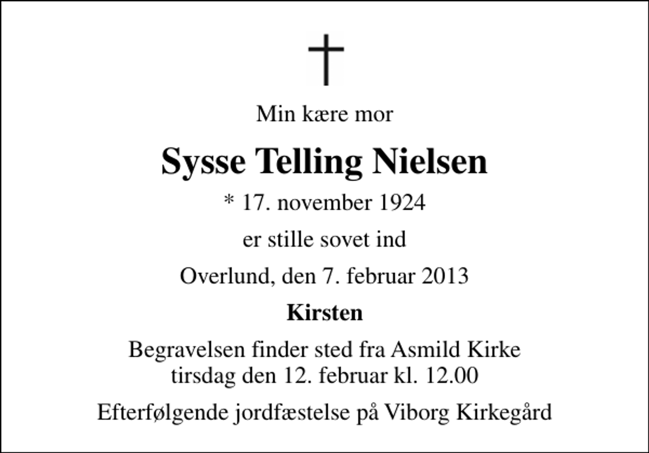 <p>Min kære mor<br />Sysse Telling Nielsen<br />* 17. november 1924<br />er stille sovet ind<br />Overlund, den 7. februar 2013<br />Kirsten<br />Begravelsen finder sted fra Asmild Kirke tirsdag den 12. februar kl. 12.00<br />Efterfølgende jordfæstelse på Viborg Kirkegård</p>